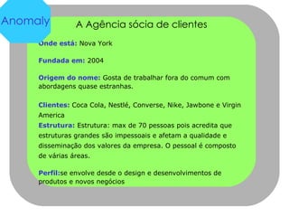 A Agência sócia de clientes Onde está:  Nova York  Fundada em:  2004 Origem do nome:  Gosta de trabalhar fora do comum com abordagens quase estranhas. Clientes:  Coca Cola, Nestlé, Converse, Nike, Jawbone e Virgin America Estrutura:  Estrutura: max de 70 pessoas pois acredita que estruturas grandes são impessoais e afetam a qualidade e disseminação dos valores da empresa. O pessoal é composto de várias áreas. Perfil: se envolve desde o design e desenvolvimentos de produtos e novos negócios Anomaly 