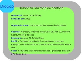 Desafia sair da zona de conforto Onde está:  Nova York e Sidney Fundada em:  2006 Origem do nome:  nome escrito nas roupas desde criança. Clientes:  Microsoft, Tracfone, Coca-Cola, VB, Net 10, Pernord Ricard, Unicef e Balance Estrutura:  aprox. 50 funcionários.  Perfil:  o fundador da agência é um destaque, como por exemplo, o fato de nunca ter cursado uma Universidade. Adora arte. Case:   Campanha viral para roupas Ecko –grafiteiros pintaram o Air Force One Droga5 