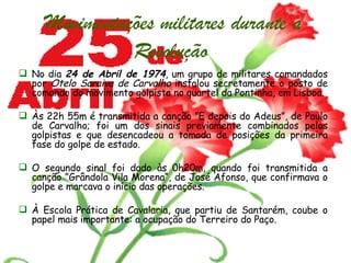 Movimentações militares durante a Revolução   No dia  24 de Abril de 1974 , um grupo de militares comandados por  Otelo Saraiva de Carvalho  instalou secretamente o posto de comando do movimento golpista no quartel da Pontinha, em Lisboa. Às 22h 55m é transmitida a canção ”E depois do Adeus”, de Paulo de Carvalho; foi um dos sinais previamente combinados pelos golpistas e que desencadeou a tomada de posições da primeira fase do golpe de estado. O segundo sinal foi dado às 0h20m, quando foi transmitida a canção ”Grândola Vila Morena“, de José Afonso, que confirmava o golpe e marcava o início das operações.  À Escola Prática de Cavalaria, que partiu de Santarém, coube o papel mais importante: a ocupação do Terreiro do Paço.   