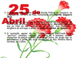 O papel mais importante coube à Escola Prática de Cavalaria, na ocupação do Terreiro do Paço, Comandada pelo  Capitão Salgueiro Maia. Salgueiro Maia moveu, parte das suas forças para o Quartel do Carmo onde se encontrava o chefe do governo,  Marcello Caetano , que ao final do dia  acabou por se render, mas, fazendo a exigência de entregar o poder ao  General António de Spinola . A revolução, apesar de ser frequentemente qualificada como "pacífica", resultou, contudo, na morte de 4 pessoas, quando elementos da polícia política dispararam sobre um grupo que se manifestava à porta das suas instalações na Rua António Maria Cardoso, em Lisboa. 