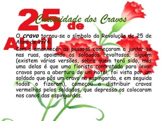 Curiosidade dos Cravos O  cravo  tornou-se o símbolo da Revolução de 25 de Abril de 1974.  Com o amanhecer as pessoas começaram a juntar-se nas ruas, apoiando os soldados revoltosos; alguém (existem várias versões, sobre quem terá sido, mas uma delas é que uma florista contratada para levar cravos para a abertura de um hotel, foi vista por um soldado que pôs um cravo na espingarda, e em seguida todos o fizeram), começou a distribuir cravos vermelhos pelos soldados, que depressa os colocaram nos canos das espingardas. 