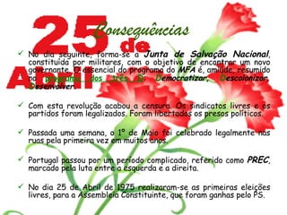 Consequências   No dia seguinte, forma-se a  Junta de Salvação Nacional , constituída por militares, com o objetivo de encontrar um novo governante. O essencial do programa do  MFA  é, amiúde, resumido no  programa dos três  D :  D emocratizar,  D escolonizar,  D esenvolver. Com esta revolução acabou a censura. Os sindicatos livres e os partidos foram legalizados. Foram libertados os presos políticos. Passada uma semana, o 1º de Maio foi celebrado legalmente nas ruas pela primeira vez em muitos anos.  Portugal passou por um período complicado, referido como  PREC , marcado pela luta entre a esquerda e a direita.  No dia 25 de Abril de 1975 realizaram-se as primeiras eleições livres, para a Assembleia Constituinte, que foram ganhas pelo PS.   