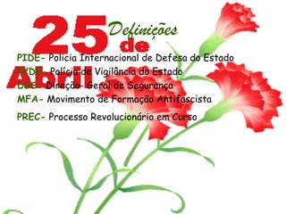 Definições PIDE-  Policia Internacional de Defesa do Estado PVDE-  Polícia de Vigilância do Estado DGS-  Direção- Geral de Segurança  MFA-   Movimento de Formação Antifascista  PREC-   Processo Revolucionário em Curso   
