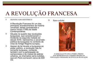 A REVOLUÇÃO FRANCESA SIGNIFICADO HISTÓRICO A Revolução Francesa foi um dos principais acontecimentos da história universal, sendo considerada o marco inicial (1789) da Idade Contemporânea. Situada no quadro das revoluções burguesas, que caracterizaram o Ocidente na segunda metade do século XVIII, representou a ascensão política da burguesia no contexto de crise do Antigo Regime europeu.  Apesar de ter levado a burguesia ao poder político, a revolução não foi somente burguesa, contando também com a participação de camponeses e da massa de pobres urbanos, os chamados sans-culottes, que em Paris somavam cerca de 600 mil. Sans-culotte O SANS-CULOTTE ERA O POBRE URBANO  QUE REPRESENTAVA A GRANDE MAIORIA DA POPULAÇÃO PARISIENSE NA ÉPOCA DA REVOLUÇÃO 
