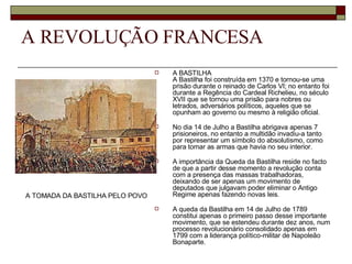 A REVOLUÇÃO FRANCESA A BASTILHA A Bastilha foi construída em 1370 e tornou-se uma prisão durante o reinado de Carlos VI; no entanto foi durante a Regência do Cardeal Richelieu, no século XVII que se tornou uma prisão para nobres ou letrados, adversários políticos, aqueles que se opunham ao governo ou mesmo à religião oficial. No dia 14 de Julho a Bastilha abrigava apenas 7 prisioneiros, no entanto a multidão invadiu-a tanto por representar um símbolo do absolutismo, como para tomar as armas que havia no seu interior. A importância da Queda da Bastilha reside no facto de que a partir desse momento a revolução conta com a presença das massas trabalhadoras, deixando de ser apenas um movimento de deputados que julgavam poder eliminar o Antigo Regime apenas fazendo novas leis. A queda da Bastilha em 14 de Julho de 1789 constitui apenas o primeiro passo desse importante movimento, que se estendeu durante dez anos, num processo revolucionário consolidado apenas em 1799 com a liderança político-militar de Napoleão Bonaparte.  A TOMADA DA BASTILHA PELO POVO   
