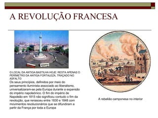 A REVOLUÇÃO FRANCESA O LOCAL DA ANTIGA BASTILHA HOJE: RESTA APENAS O PERÍMETRO DA ANTIGA FORTALEZA, TRAÇADO NO ASFALTO Os seus princípios, definidos por meio do pensamento iluminista associado ao liberalismo, universalizaram-se pela Europa durante a expansão do império napoleónico. O fim do império de Napoleão em 1815 não significou contudo o fim da revolução, que renasceu entre 1830 e 1848 com movimentos revolucionários que se difundiram a partir da França por toda a Europa A rebelião camponesa no interior   