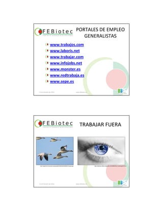 PORTALES DE EMPLEO
GENERALISTAS
www.trabajos.com
www.laboris.net
www.trabajar.com
www.infojobs.net
www.monster.es
www.redtrabaja.es
www.sepe.es
21 de Octubre de 2010 www.febiotec.es
TRABAJAR FUERA
21 de Octubre de 2010 www.febiotec.es
http://argentina.indymedia.org/uploads/2006/08/20060805-emigrar.jpg http://erasmusv.files.wordpress.com/2008/03/el_mundo.jpg?w=510
 