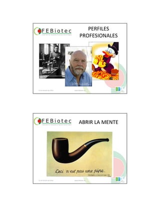 PERFILES
PROFESIONALES
21 de Octubre de 2010 www.febiotec.es
¿VS?
http://www.atomicarchive.com/Bios/CuriePhoto.shtml
Disney ©
PLoS Biology Vol. 5, No. 10, e266
doi:10.1371/journal.pbio.0050266 ney ©
ABRIR LA MENTE
21 de Octubre de 2010 www.febiotec.es
René Magritte, La Trahison des Images, 1928
 