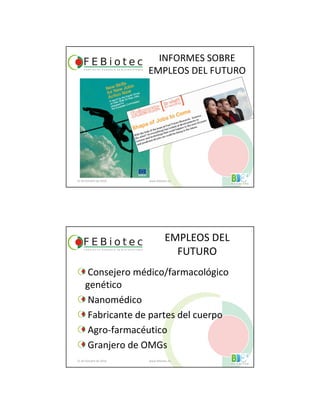 INFORMES SOBRE
EMPLEOS DEL FUTURO
21 de Octubre de 2010 www.febiotec.es
EMPLEOS DEL
FUTURO
Consejero médico/farmacológico
genético
Nanomédico
Fabricante de partes del cuerpo
Agro-farmacéutico
Granjero de OMGs
21 de Octubre de 2010 www.febiotec.es
 