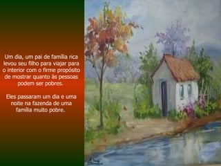 Um dia, um pai de família rica levou seu filho para viajar para o interior com o firme propósito de mostrar quanto às pessoas podem ser pobres.  Eles passaram um dia e uma noite na fazenda de uma família muito pobre.  