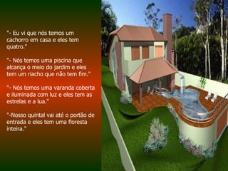 "- Eu vi que nós temos um cachorro em casa e eles tem quatro."  "- Nós temos uma piscina que alcança o meio do jardim e eles tem um riacho que não tem fim."  "- Nós temos uma varanda coberta e iluminada com luz e eles tem as estrelas e a lua."  "-Nosso quintal vai até o portão de entrada e eles tem uma floresta inteira."  