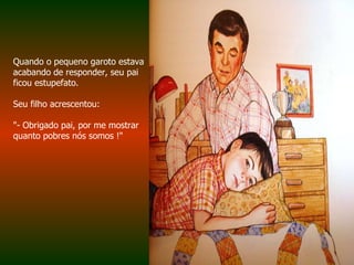Quando o pequeno garoto estava acabando de responder, seu pai ficou estupefato.  Seu filho acrescentou:  "- Obrigado pai, por me mostrar quanto pobres nós somos !"  