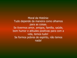 Moral da História: Tudo depende da maneira como olhamos para as coisas. Se tivermos amor, amigos, família, saúde, bom humor e atitudes positivas para com a vida, temos tudo!  Se formos pobres de espírito, não temos nada! 