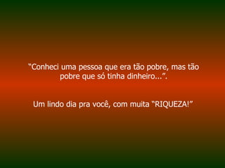 “ Conheci uma pessoa que era tão pobre, mas tão pobre que só tinha dinheiro...”. Um lindo dia pra você, com muita “RIQUEZA!”   