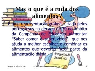 Mas o que é a roda dos alimentos? É uma representação gráfica, criada pelos portugueses na década de 70 no âmbito da Campanha de Educação Alimentar “Saber comer é saber viver”, que nos ajuda a melhor escolher e combinar os alimentos que deverão fazer parte da alimentação diária .  