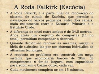 A Roda Falkirk (Escócia) A Roda Falkirk, é a parte final da renovação do sistema de canais de Escócia, que permite a navegação de barcos pequenos, entre dois canais, mais exatamente entre o Estuário Primário e o Estuário Clyde.  A diferença de nível entre ambos é de 34.5 metros.  Anos atrás um conjunto de comportas (11 no total), permitiam compensar o desnível.  Quando decidiu-se renovar as mesmas, surgiu a idéia de substituí-las por um sistema hidráulico de altíssima tecnologia.  A resposta ao problema era construir um mega sistema que acomodaria barcos de 20m. de comprimento x 4m.de largura, com capacidade para subir um e baixar outro, cada vez.  Cada movimento completa-se em 15 minutos. 
