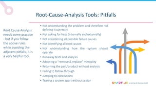 screening for business health
Root-Cause-Analysis Tools: Pitfalls
Root Cause Analysis
needs some practice
- but if you follow
the above rules
while avoiding the
adjacent pitfalls, it is
a very helpful tool.
• Not understanding the problem and therefore not
defining it correctly
• Not asking for help (internally and externally)
• Not considering all possible failure causes
• Not identifying all root causes
• Not understanding how the system should
operate
• Runaway tests and analysis
• Adopting a “remove & replace” mentality
• Returning the part/product without analysis
• Failing to follow-through
• Jumping to conclusions
• Tearing a system apart without a plan
 
