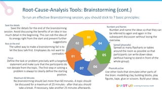 screening for business health
Root-Cause-Analysis Tools: Brainstorming (cont.)
To run an effective Brainstorming session, you should stick to 7 basic principles:
02
03
04
05
05
07
01
Maximum 60 Minutes
No brainstorming should last more than 60 minutes. A topic should
be discussed for a maximum of 25 minutes - after that you should
take a break. If necessary, take another 25 minutes afterwards.
Save the details
Save the details for the end of the brainstorming
session. Avoid discussing the benefits of an idea in too
much detail in the beginning. This can rob the idea of
its energy right from the start and prevent further
suggestions
Focus
Define the task or problem precisely with a targeted
statement and make sure that the participants do
not deviate from the topic. The first step in solving a
problem is always to clearly define the starting
position.
Boss at the end
The safest way to make a brainstorming fail is to
let the boss talk first. Employees do not want to
contradict.
Numbers and Names
Number and name the ideas so that they can
be referred to again and again in the
subsequent discussion without losing the
overview.
Physically active
Use other tools that stimulate other parts of
the brain: modelling clay, building blocks, play
figures, tape, glue or scissors. Build your ideas.
Spread (physically)
Spread as many flipcharts or tables
around the room as possible so that
participants can write down ideas
(without having to stand in front of the
whole group).
02
06
 