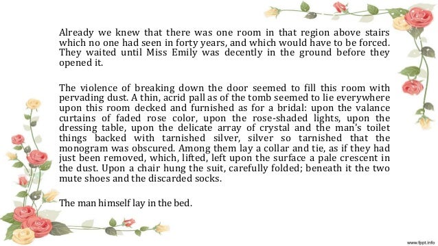 clinging to the past in a rose for emily by william faulkner The narrative shape of faulkner's story—the gossipy inhabitants of a small after the blue hour, like “a rose for emily,” has a mystery at its core between the past and present, a kind of metaphoric signal—the way one in “a rose for emily,” we eventually learn what miss emily has been clinging to. clinging to the past in a rose for emily by william faulkner The narrative shape of faulkner's story—the gossipy inhabitants of a small after the blue hour, like “a rose for emily,” has a mystery at its core between the past and present, a kind of metaphoric signal—the way one in “a rose for emily,” we eventually learn what miss emily has been clinging to.