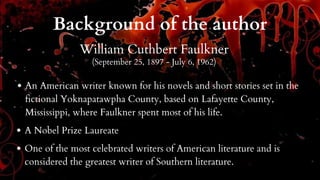 Background of the author
William Cuthbert Faulkner
(September 25, 1897 - July 6, 1962)
An American writer known for his novels and short stories set in the
fictional Yoknapatawpha County, based on Lafayette County,
Mississippi, where Faulkner spent most of his life.
A Nobel Prize Laureate
One of the most celebrated writers of American literature and is
considered the greatest writer of Southern literature.
 