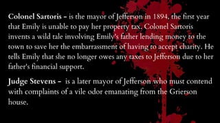 Colonel Sartoris - is the mayor of Jefferson in 1894, the first year
that Emily is unable to pay her property tax. Colonel Sartoris
invents a wild tale involving Emily's father lending money to the
town to save her the embarrassment of having to accept charity. He
tells Emily that she no longer owes any taxes to Jefferson due to her
father's financial support.
Judge Stevens - is a later mayor of Jefferson who must contend
with complaints of a vile odor emanating from the Grierson
house.
 