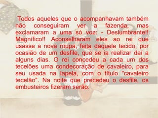 Todos aqueles que o acompanhavam também não conseguiram ver a fazenda, mas exclamaram a uma só voz: - Deslumbrante!! Magnífico!! Aconselharam eles ao rei que usasse a nova roupa, feita daquele tecido, por ocasião de um desfile, que se ia realizar daí a alguns dias. O rei concedeu a cada um dos tecelões uma condecoração de cavaleiro, para seu usada na lapela, com o título "cavaleiro tecelão". Na noite que precedeu o desfile, os embusteiros fizeram serão.  