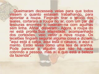 Queimaram dezesseis velas para que todos vissem o quanto estavam trabalhando, para aprontar a roupa. Fingiram tirar o tecido dos teares, cortaram a roupa no ar, com um par de tesouras enormes e coseram-na com agulhas sem linha. Afinal, disseram:- Agora, a roupa do rei está pronta.Sua Majestade, acompanhado dos cortesões, veio vestir a nova roupa. Os tecelões fingiam segurar alguma coisa e diziam: "aqui está a calça, aqui está o casaco, e aqui o manto. Estão leves como uma teia de aranha. Pode parecer a alguém que não há nada cobrindo a pessoa, mas aí é que está a beleza da fazenda".  
