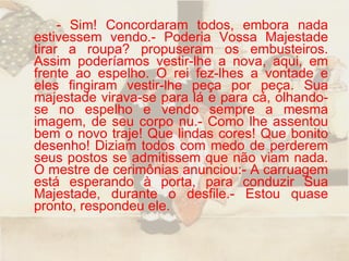 - Sim! Concordaram todos, embora nada estivessem vendo.- Poderia Vossa Majestade tirar a roupa? propuseram os embusteiros. Assim poderíamos vestir-lhe a nova, aqui, em frente ao espelho. O rei fez-lhes a vontade e eles fingiram vestir-lhe peça por peça. Sua majestade virava-se para lá e para cá, olhando-se no espelho e vendo sempre a mesma imagem, de seu corpo nu.- Como lhe assentou bem o novo traje! Que lindas cores! Que bonito desenho! Diziam todos com medo de perderem seus postos se admitissem que não viam nada. O mestre de cerimônias anunciou:- A carruagem está esperando à porta, para conduzir Sua Majestade, durante o desfile.- Estou quase pronto, respondeu ele.  