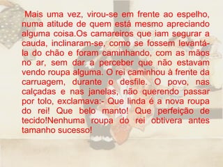 Mais uma vez, virou-se em frente ao espelho, numa atitude de quem está mesmo apreciando alguma coisa.Os camareiros que iam segurar a cauda, inclinaram-se, como se fossem levantá-la do chão e foram caminhando, com as mãos no ar, sem dar a perceber que não estavam vendo roupa alguma. O rei caminhou à frente da carruagem, durante o desfile. O povo, nas calçadas e nas janelas, não querendo passar por tolo, exclamava:- Que linda é a nova roupa do rei! Que belo manto! Que perfeição de tecido!Nenhuma roupa do rei obtivera antes tamanho sucesso!  