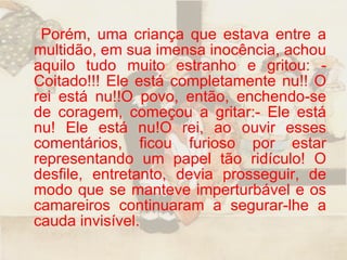 Porém, uma criança que estava entre a multidão, em sua imensa inocência, achou aquilo tudo muito estranho e gritou: - Coitado!!! Ele está completamente nu!! O rei está nu!!O povo, então, enchendo-se de coragem, começou a gritar:- Ele está nu! Ele está nu!O rei, ao ouvir esses comentários, ficou furioso por estar representando um papel tão ridículo! O desfile, entretanto, devia prosseguir, de modo que se manteve imperturbável e os camareiros continuaram a segurar-lhe a cauda invisível.  