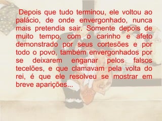 Depois que tudo terminou, ele voltou ao palácio, de onde envergonhado, nunca mais pretendia sair. Somente depois de muito tempo, com o carinho e afeto demonstrado por seus cortesões e por todo o povo, também envergonhados por se deixarem enganar pelos falsos tecelões, e que clamavam pela volta do rei, é que ele resolveu se mostrar em breve aparições...  
