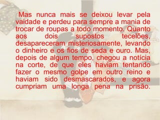 Mas nunca mais se deixou levar pela vaidade e perdeu para sempre a mania de trocar de roupas a todo momento. Quanto aos dois supostos tecelões, desapareceram misteriosamente, levando o dinheiro e os fios de seda e ouro. Mas, depois de algum tempo, chegou a notícia na corte, de que eles haviam tentando fazer o mesmo golpe em outro reino e haviam sido desmascarados, e agora cumpriam uma longa pena na prisão. 