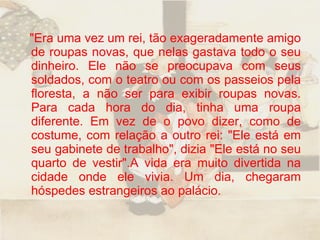 "Era uma vez um rei, tão exageradamente amigo de roupas novas, que nelas gastava todo o seu dinheiro. Ele não se preocupava com seus soldados, com o teatro ou com os passeios pela floresta, a não ser para exibir roupas novas. Para cada hora do dia, tinha uma roupa diferente. Em vez de o povo dizer, como de costume, com relação a outro rei: "Ele está em seu gabinete de trabalho", dizia "Ele está no seu quarto de vestir".A vida era muito divertida na cidade onde ele vivia. Um dia, chegaram hóspedes estrangeiros ao palácio.  