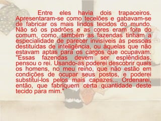Entre eles havia dois trapaceiros. Apresentaram-se como tecelões e gabavam-se de fabricar os mais lindos tecidos do mundo. Não só os padrões e as cores eram fora do comum, como, também as fazendas tinham a especialidade de parecer invisíveis às pessoas destituídas de inteligência, ou àquelas que não estavam aptas para os cargos que ocupavam. "Essas fazendas devem ser esplêndidas, pensou o rei. Usando-as poderei descobrir quais os homens, no meu reino, que não estão em condições de ocupar seus postos, e poderei substituí-los pelos mais capazes... Ordenarei, então, que fabriquem certa quantidade deste tecido para mim."  