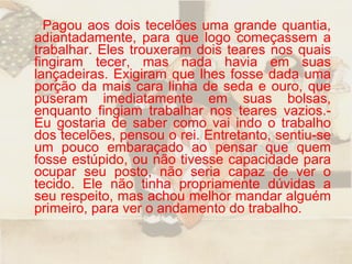 Pagou aos dois tecelões uma grande quantia, adiantadamente, para que logo começassem a trabalhar. Eles trouxeram dois teares nos quais fingiram tecer, mas nada havia em suas lançadeiras. Exigiram que lhes fosse dada uma porção da mais cara linha de seda e ouro, que puseram imediatamente em suas bolsas, enquanto fingiam trabalhar nos teares vazios.- Eu gostaria de saber como vai indo o trabalho dos tecelões, pensou o rei. Entretanto, sentiu-se um pouco embaraçado ao pensar que quem fosse estúpido, ou não tivesse capacidade para ocupar seu posto, não seria capaz de ver o tecido. Ele não tinha propriamente dúvidas a seu respeito, mas achou melhor mandar alguém primeiro, para ver o andamento do trabalho.  