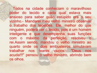Todos na cidade conheciam o maravilhoso poder do tecido e cada qual estava mais ansioso para saber quão estúpido era o seu vizinho.- Mandarei meu velho ministro observar o trabalho dos tecelões. Ele, melhor do que ninguém, poderá ver o tecido, pois é um homem inteligente e que desempenha suas funções com o máximo da perfeição, resolveu o rei.Assim sendo, mandou o velho ministro ao quarto onde os dois embusteiros simulavam trabalhar nos teares vazios.- "Deus nos acuda!!!" pensou o velho ministro, abrindo bem os olhos.  