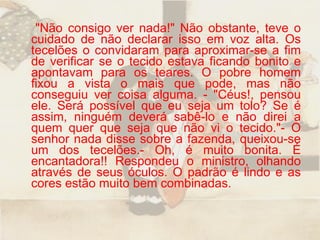 "Não consigo ver nada!" Não obstante, teve o cuidado de não declarar isso em voz alta. Os tecelões o convidaram para aproximar-se a fim de verificar se o tecido estava ficando bonito e apontavam para os teares. O pobre homem fixou a vista o mais que pode, mas não conseguiu ver coisa alguma. - "Céus!, pensou ele. Será possível que eu seja um tolo? Se é assim, ninguém deverá sabê-lo e não direi a quem quer que seja que não vi o tecido."- O senhor nada disse sobre a fazenda, queixou-se um dos tecelões.- Oh, é muito bonita. É encantadora!! Respondeu o ministro, olhando através de seus óculos. O padrão é lindo e as cores estão muito bem combinadas.  
