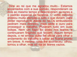 Direi ao rei que me agradou muito.- Estamos encantados com a sua opinião, responderam os dois ao mesmo tempo e descreveram as cores e o padrão especial da fazenda. O velho ministro prestou muita atenção a tudo o que diziam, para poder reproduzi-lo diante do rei.Os embusteiros pediram mais dinheiro, mais seda e ouro para prosseguir o trabalho. Puseram tudo em suas bolsas. Nem um fiapo foi posto nos teares, e continuaram fingindo que teciam. Algum tempo depois, o rei enviou outro fiel oficial para olhar o andamento do trabalho e saber se ficaria pronto em breve. A mesma coisa lhe aconteceu: olhou, tornou a olhar, mas só via os teares vazios.  