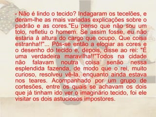 - Não é lindo o tecido? Indagaram os tecelões, e deram-lhe as mais variadas explicações sobre o padrão e as cores."Eu penso que não sou um tolo, refletiu o homem. Se assim fosse, eu não estaria à altura do cargo que ocupo. Que coisa estranha!!"... Pôs-se então a elogiar as cores e o desenho do tecido e, depois, disse ao rei: "É uma verdadeira maravilha!!"Todos na cidade não falavam noutra coisa senão nessa esplendida fazenda, de modo que o rei, muito curioso, resolveu vê-la, enquanto ainda estava nos teares. Acompanhado por um grupo de cortesões, entre os quais se achavam os dois que já tinham ido ver o imaginário tecido, foi ele visitar os dois astuciosos impostores.  