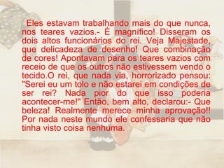 Eles estavam trabalhando mais do que nunca, nos teares vazios.- É magnífico! Disseram os dois altos funcionários do rei. Veja Majestade, que delicadeza de desenho! Que combinação de cores! Apontavam para os teares vazios com receio de que os outros não estivessem vendo o tecido.O rei, que nada via, horrorizado pensou: "Serei eu um tolo e não estarei em condições de ser rei? Nada pior do que isso poderia acontecer-me!" Então, bem alto, declarou:- Que beleza! Realmente merece minha aprovação!! Por nada neste mundo ele confessaria que não tinha visto coisa nenhuma.  