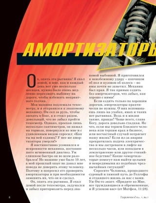 Амортизаторы
      O
                                            комой выбоиной. Я приготовился
             х, опять эта рытвина! Я ехал   к неизбежному удару – копчиком
             домой, и мне, как и каждый     об пол и кузовом об колеса – но
             день вот уже несколько         ямы почти не заметил. Механик
      месяцев, нужно было очень мед-        был прав. Я так привык ездить
      ленно переезжать выбоину на           без амортизаторов, что забыл, как
      дороге, чтобы избежать неприят-       хорошо с ними!
      ного толчка.                             Если ездить только по хорошим
         Моя машина подлежала техос-        дорогам, амортизаторы практи-
      мотру, и я отправился к знакомому     чески не нужны. О них вспомина-
      механику. Он сел за руль, чтобы       ешь лишь на ухабах, ямах и таких
      заехать в бокс, а я стоял рядом,      вот рытвинах. Ведь и в жизни
      довольный, что не забыл пройти        также, правда? Чаще всего, слава
      техосмотр. Однако, проехав лишь       Богу, дорога довольно гладкая. Но
      несколько сантиметров, он нажал       что, если мы теряем близкого чело-
      на тормоза, повернулся ко мне и с     века или терпим крах в бизнесе,
      удивленным видом спросил: «Как        или несчастный случай потрясает
      ты на ней ездишь? У нее же амор-      нашу жизнь? Если из-за аварии
      тизаторы умерли!»                     прекратилась подача электричес-
         Я инстинктивно усомнился в         тва и мы застреваем в лифте на
      искренности механика, поставив-       несколько часов, или попадаем в
      шего мгновенный диагноз. Уж           землетрясение или другое стихий-
      слишком быстро он во всем разо-       ное бедствие? Какие «амортиза-
      брался! Но машине уже было 10 лет,    торы» помогут нам выйти целыми
      а мой прошлый опыт не давал мне       и невредимыми из подобных чрез-
      повода не доверять этому человеку.    вычайных ситуаций?
      Поэтому я попросил его проверить         Спросите Человека, прошедшего
      амортизаторы и при необходимости      суровый и тяжкий путь до Голгофы
      заменить их, что он и сделал.         и отдавшего жизнь за нас с вами.
         Ох, опять эта рытвина. Я ехал      Уж Он-то знает. «Придите ко Мне,
      домой после техосмотра, задумался     все труждающиеся и обремененные,
      и забыл притормозить перед зна-       и Я успокою вас» (от Матфея, 11:28).

		                                                                     Vol. 1, Nr.1
 