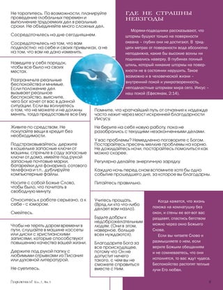 Не торопитесь. По возможности, планируйте           ГДЕ НЕ СТРАШНЫ
проведение глобальных перемен и                     НЕВЗГОДЫ
выполнение трудоемких дел в реальные
сроки. Не объединяйте много сложных дел.
                                                       Моряки-подводники рассказывают, что
Сосредоточьтесь на дне сегодняшнем.                 штормы бушуют только на поверхности
Сосредоточьтесь на том, что вам                     океана – глубин они не достигают. В трид-
подвластно: на себе и своих привычках, а не         цати метрах от поверхности вода абсолютно
на том, что вам не дано изменить.                   неподвижна, какие бы высокие волны ни
                                                    поднимались наверху. В глубинах полный
Наведите у себя порядок,                            штиль, который никакие штормы на повер-
чтобы все было на своих
местах.                                             хности не в состоянии нарушить. Такое
                                                    возможно и в человеческой жизни –
Разграничьте реальные                               внутренний покой и умиротворенность,
беспокойства и мнимые.
Если положение дел                                  неподвластные штормам мира сего. Иисус –
вызывает реальное                                   наш покой (Ефесянам, 2:14).
беспокойство, выясните,
чего Бог хочет от вас в данной
ситуации. Если вы волнуетесь
о том, что не можете и не должны      Помните, что кратчайший путь от отчаяния к надежде
менять, тогда предоставьте все Ему.   часто лежит через мост искренней благодарности
                                      Иисусу.
Живите по средствам. Не               Не берите на себя новую работу, пока не
покупайте вещи в кредит без           разобрались с текущими незаконченными делами.
необходимости.
                                      У вас проблемы? Немедленно поговорите с Богом.
Подстраховывайтесь: держите           Постарайтесь пресечь мелкие проблемы на корню.
в кошельке запасные ключи от          Не дожидайтесь ночи, постарайтесь помолиться как
машины, спрячьте в саду запасные      можно скорее.
ключи от дома, имейте под рукой
запасные почтовые марки,              Регулярно делайте энергичную зарядку.
батарейки для фонарика, сотового
телефона и т.п., дублируйте           Каждую ночь перед сном вспомните хотя бы одно
компьютерные файлы.                   событие прошедшего дня, за которое вы благодарны.
Носите с собой Божье Слово,           Питайтесь правильно.
чтобы было, что почитать в
свободную минуту.

Относитесь к работе серьезно, а к     Учитесь прощать.              Когда кажется, что жизнь
себе - с юмором.                      (Вряд ли кто что-либо
                                      делает вам назло).         похожа на комнатушку без
Смейтесь.                                                        окон, и стены ее вот-вот вас
                                      Будьте добры к             раздавят, спастись бегством
                                      недоброжелательным
Чтобы не терять даром времени в       людям. (Они в этом,        можно через окно Божьего
пути, слушайте в машине кассеты       наверное, больше           Слова.
или диски с христианскими             всех нуждаются).              Если вы читаете Слово и
записями, которые способствуют
повышению качества вашей жизни.       Благодарите Бога за        размышляете о нем, если
                                      все происходящее,          верите Божьим обещаниям
Держите под рукой папку с             потому что Он не           и не сомневаетесь, что они
любимыми отрывками из Писания         допустит ничего
или духовной литературой.             такого, с чем вы не        исполнятся, то вас ждут чудеса.
                                      сможете справиться         Беспокойство растопят теплые
Не суетитесь.                         вместе с Ним.              лучи Его любви.

            Vol.1, Nr.1	                                                                       
 