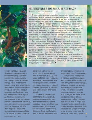 «ПРЕБУДЬТЕ ВО МНЕ, И Я В ВАС»
                          (ЕВАНГЕЛИЕ ОТ ИОАННА, 15:4).
                              В поистине замечательной пятнадцатой главе Евангелия
                          от Иоанна, Иисус говорит следующие слова: «Я есмь лоза, а
                          вы ветви; кто пребывает во Мне, и Я в нем, тот приносит
                          много плода; ибо без Меня не можете делать ничего. Кто не
                          пребудет во Мне, извергнется вон, как ветвь, и засохнет; а
                          такие [ветви] собирают и бросают в огонь, и они сгорают»
                          (от Иоанна, 15:5,6). И если случится так, что вы – ветвь – не
                          пребудете на Лозе – во Христе, – если вы не пребудете в
                          Его любви и Слове, то перестанете плодоносить, завянете,
                          засохнете, и вас срежут с Лозы, как срезают сухие побеги.
                          Нет, вы не лишитесь спасения, но окажетесь в стороне, не
                          полезные более ни Богу, ни Его царству.
                          	 Без циркуляции Божьего Духа нет жизни. Эту жизнь,
                          животворные духовные соки и необходимые питательные
                          вещества непосредственно от Самого Господа можно получить
                          лишь на Его Лозе, потому прирастайте к ней намертво. Ваш
                          духовный рост во многом зависит от вас и от получаемой
                          вами подпитки – так что не отрывайтесь от Лозы!
                          	 Иисус сказал: «Без меня не можете делать ничего» (см. от
                          Иоанна 15:5). Но если вы – одна из ветвей, пребывающих
                          на Лозе, то сможете давать густую листву и прекрасный плод.
                          Тогда прославятся и Господь, и Отец Его, и у Них будет много
                          плода! (См. от Иоанна, 15:8). 



помех, которые не дают         века сего», от которых        этих заторов, пока они не
Божьему очищающему и           предостерегал нас Иисус       натворили еще больших бед.
обновляющему Духу бес-         (см. от Матфея, 13:22). Или      Мы должны победить!
препятственно омывать          наша собственная гордыня,     И потому давайте сегодня
нас. А «мусором», стоящим      неуемное самомнение или       же попросим Бога показать
между нами и Господом,         самонадеянность, препят­      нам эти духовные преграды,
может стать все, что угодно.   ствующие молитве – нашей      засучим рукава и очистим
Например, «горький корень»     связи с Господом, и лишаю-    наши сердца от мусора,
обиды, о котором предуп-       щие нас Божьих благосло-      чтобы ничего не мешало
реждает нас Библия – тот,      вений.                        течению свежих, чистых
что разъедает нас изнутри         Если не устранить эти      вод Его Духа и Слова. Если
до тех пор, пока мы не         препятствия полностью,        мы сделаем все от нас
распознаем его и не прими-     они сначала ослабят нас,      зависящее, то Бог сделает
римся с человеком, который,    а потом выплеснут свою        все остальное. И тогда Его
как нам кажется, нам навре-    заразу и на других. Поэтому   присутствие в нашей жизни
дил (см. Евреям, 12:15).       очень важно определить,       станет еще явственнее, бла-
Или «тернии» вещизма,          что именно не дает потоку     гословения Его умножатся,
заглушающие нашу любовь        Божьего Духа пробиться к      и мы станем теми, кем Он
к Господу и людям, «заботы     нам, а затем избавиться от    может и хочет нас сделать. 
          Vol.1, Nr.2	                                                                    11
 