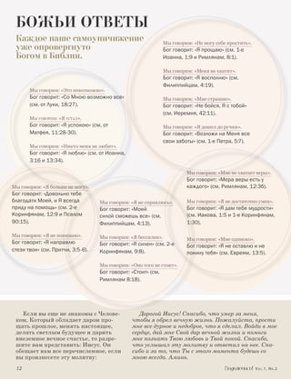 БОЖЬИ ОТВЕТЫ
 Каждое наше самоуничижение                                     Мы говорим: «Не могу себе простить».
 уже опровергнуто                                               Бог говорит: «Я прощаю» (см. 1-е
 Богом в Библии.                                                Иоанна, 1:9 и Римлянам, 8:1).

                                                                Мы говорим: «Меня не хватит».
                                                                Бог говорит: «Я восполню» (см.
                                                                Филиппийцам, 4:19).
        Мы говорим: «Это невозможно».
        Бог говорит: «Со Мною возможно все»                     Мы говорим: «Мне страшно».
        (см. от Луки, 18:27).                                   Бог говорит: «Не бойся, Я с тобой»
                                                                (см. Иеремия, 42:11).
        Мы говорим: «Я устал».
        Бог говорит: «Я успокою» (см. от                        Мы говорим: «Я дошел до ручки».
        Матфея, 11:28-30).                                      Бог говорит: «Возложи на Меня все
                                                                свои заботы» (см. 1-е Петра, 5:7).
        Мы говорим: «Никто меня не любит».
        Бог говорит: «Я люблю» (см. от Иоанна,
        3:16 и 13:34).

                                                                         Мы говорим: «Мне не хватает веры».
                                                                         Бог говорит: «Мера веры есть у
Мы говорим: «Я больше не могу».                                          каждого» (см. Римлянам, 12:3б).
Бог говорит: «Довольно тебе
благодати Моей, и Я всегда          Мы говорим: «Я не справлюсь».        Мы говорим: «Я не достаточно умен».
приду на помощь» (см. 2-е           Бог говорит: «Моей                   Бог говорит: «Я дам тебе мудрости»
Коринфянам, 12:9 и Псалом           силой сможешь все» (см.              (см. Иакова, 1:5 и 1-е Коринфянам,
90:15).                             Филиппийцам, 4:13).                  1:30).

Мы говорим: «Я не понимаю».         Мы говорим: «Я бессилен».            Мы говорим: «Мне одиноко».
Бог говорит: «Я направлю            Бог говорит: «Я силен» (см. 2-е      Бог говорит: «Я не оставлю и не
стези твои» (см. Притчи, 3:5-6).    Коринфянам, 9:8).                    покину тебя» (см. Евреям, 13:5).

                                    Мы говорим: «Оно того не стоит».
                                    Бог говорит: «Стоит» (см.
                                    Римлянам 8:18).




   Если вы еще не знакомы с Челове-                 Дорогой Иисус! Спасибо, что умер за меня,
 ком, Который обладает даром про-                чтобы я обрел вечную жизнь. Пожалуйста, прости
 щать прошлое, менять настоящее,                 мне все дурное и недоброе, что я сделал. Войди в мое
 делать светлым будущее и дарить                 сердце, дай мне Свой дар вечной жизни и помоги
 внеземное вечное счастье, то разре-             мне познать Твою любовь и Твой покой. Спасибо,
 шите вам представить: Иисус. Он                 что услышал эту молитву и ответил на нее. Спа-
 обещает вам все перечисленное, если             сибо и за то, что Ты с этого момента будешь со
 вы произнесете эту молитву:                     мною всегда. Аминь.
 	12	                                                                                                  Vol.1, Nr.2
 