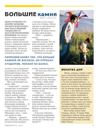 БОЛЬШИЕ камни
         А                          втор неизвестен

Перед группой сту-         с песком и стал насы-
дентов экономи-            пать его в банку. Песок
ческого факультета         проник в простран­ства
выступал видный            между камнями и
специалист в               щебнем. И снова он по­­
области управления         вторил свой вопрос.
временем. Он вышел            – Нет! – закричал
перед этими неутоми-       класс.
мыми стяжателями              – Правильно! –
успеха, вынес большую      ответил лектор. Тут он
банку с широким горлом     взял кувшин с водой
и поставил ее на стол      и начал наливать ее
перед собой. Затем он      в банку, пока она не
вытащил штук десять        наполнилась до краев.
камней размером с             Окинув взглядом

Заполнив банку так, что больше
к амней не влеза ло, он спросил
ст удентов, полная ли банка.
кулак и стал аккуратно     класс, лектор спросил:
складывать их в банку.        – В чем суть этого экс-   МОЛ ИТВА ДНЯ
Заполнив банку так, что    перимента?                   	 Иисус, знаешь, порой я заво-
больше камней не вле-         Один ретивый студент      жусь и начинаю волноваться.
зало, он спросил студен-   поднял руку и сказал:        Но стоит мне остановиться и
тов, полная ли банка.         – Суть в том, что как     отдать свои проблемы Тебе,
  Все в аудитории ска-     бы ни был забит рабо-        и Ты все упорядочиваешь – и
зали: «Да».                чий график, если по­­        меня в том числе. Ты напомина-
  – Серьезно? – ответил    стараться, всегда можно      ешь мне, что все в Твоих руках,
специалист и вытащил       выделить время для еще       что Ты всегда готов прийти на
из-под стола ведерко       одного дела!                 помощь, и для Тебя нет ничего
щебня. Он всыпал              – Нет, – ответил          невозможного. Ты находишь
горсть щебня в банку       специалист, – суть не        подход к любой проблеме и
и потряс ее. Щебень        в этом. Эксперимент          воспринимаешь все с таким
посыпался вниз, запол-     иллюстрирует одну            спокойствием, что мои беспо-
няя пустоты между          важную истину: боль-         койства и страхи тают на глазах.
большими камнями. – А      шие камни можно              Ты заменяешь их верой и упо-
теперь банка полная?       класть только сначала.       ванием на Тебя, и мой взгляд
  Тут студенты поняли,     Потом они уже не помес-      на жизнь преображается!
что не все так просто.     тятся.                          Мне снова нужна Твоя
«Наверно, нет», – отве-       А вы что считаете         помощь, Иисус. Я отдаю Тебе
тил один из них.           «большими камнями»           очередную партию своих волне-
  – Хорошо, – продол-      своей жизни? Кладете         ний и принимаю взамен Твой
жил учитель. Он достал     ли вы их в банку пер-        совершенный покой. Спасибо
из-под стола ведерко       выми?                       Тебе, Иисус!
          Vol.1, Nr.2	                                                                     
 