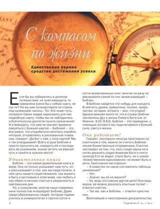 С компасом
            по жизни
               Единственно верное
               средство достижения успеха




E
                                                 сотни всевозможных книг, многие ни разу не
        сли бы вы собирались в далекое           раскрывали самой из них захватывающей –
        путешествие, не зная маршрута, то        Библии.
        наверняка взяли бы с собою карту, не        В Библии найдется что-нибудь для каждого.
так ли? Но вы уже путешествуете по стране        В ней есть драма, романтика, поэзия, проро-
под названием «жизнь». Тот, Кто знает путь,      чество, история, интрига – все, что угодно!
попросил Своих людей нарисовать для нас          Однако важнее всего то, что в словах Библии
подробную карту, чтобы мы не заблудились         заключены Дух и жизнь Самого Бога (см. от
и благополучно достигли пункта назначения!       Иоанна, 4:24; 6:63). Библия – это проводник, с
И утверждать, что нам не хватает времени         помощью которого мы подключаемся к Божьей
сверяться с Божьей картой – Библией – это        силе, свету и жизни.
все равно, что уподобиться капитану корабля,
который, отправляясь в рискованное плава-        Она работает!
ние, говорит: «Да Бог с ней, с этой картой! Мы     Говорят, поспорили некогда христианин со
и так опаздываем!» Взять в руки Библию и         скептиком о том, можно ли считать Библию
просто прочитать ее, поверить ей и последо-      неким божественным откровением. Скептик
вать ее указаниям, значит встать на верный       настаивал на том, что, коль скоро наука не в
путь и прийти в нужное место!                    силах доказать существование Бога и никто
                                                 никогда Его не видел, стало быть, ни о каком
Удивительная книга                               «божественном вдохновении» не может быть и
   Библия – это самая удивительная книга в       речи. Христианин же спросил:
мире. Она не только указывает нам путь, но         – А известен ли науке составитель таблицы
и рассказывает о том, как мы сюда попали, в      умножения?
чем цель нашего существования, как выжить          – Нет.
и быть счастливым в этом мире, как любить и        – Значит, вы ей не верите?
как обрести вечное счастье и уверенность в         – Ну, ведь это совсем другое дело! Она ведь
завтрашнем дне.                                  верна, ее можно доказать опытным путем! –
   Но, к сожалению, многие наши современ-        ответил скептик.
ники полностью игнорируют Библию. Даже             – Так же, как и Библию, – ответил христиа-
среди образованных людей, которые годами         нин.
учились в университетах и прочли сотни и           Величайшее и неоспоримое доказательство
		                                                                                    Vol.1, Nr.2
 