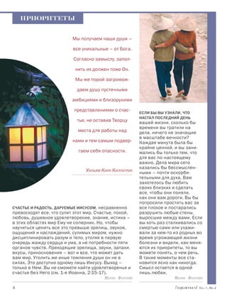 ПРИОРИТЕТЫ


                           Мы получаем наши души –

                           все уникальные – от Бога.

                           Согласно замыслу, запол-

                            нить их должен тоже Он.

                            Мы же порой загромож-

                             даем душу пустячными

                           амбициями и близорукими

                           представлениями о счас-
                                                         Если бы вы узнали, что
                                                         настал последний день
                             тье, не оставив Творцу      вашей жизни, сколько бы
                                                         времени вы тратили на
                             места для работы над        дела, ничего не значащие
                                                         в масштабе вечности?
                           нами и тем самым подвер-      Каждая минута была бы
                                                         крайне ценной, и вы зани-
                             гаем себя опасности.        мались бы только тем, что
                                                         для вас по-настоящему
                                                         важно. Дела мира сего
                                                         казались бы бессмыслен-
                                 Уильям Кирк Килпатрик   ными – почти оскорби-
                                                         тельными для духа. Вам
                                                         захотелось бы любить
                                                         своих близких и сделать
                                                         все, чтобы они поняли,
                                                         как они вам дороги. Вы бы
                                                         попросили простить вас за
Счастье и радость, даруемые Иисусом, несравненно         все плохое и постарались
превосходят все, что сулит этот мир. Счастье, покой,     разрушить любые стены,
любовь, душевное удовлетворение, знание, истина –        выросшие между вами. Если
в этих областях мир Ему не соперник. Но, чтобы           вы хоть раз сталкивались со
научиться ценить все это превыше зрелищ, звуков,         смертью сами или ухажи-
ощущений и наслаждений, сулимых миром, нужно             вали за кем-то из родных во
дисциплинировать разум и тело, утоляя в первую           время угрожающей жизни
очередь жажду сердца и ума, а не потребности пяти        болезни и видели, как меня-
органов чувств. Преходящие зрелища, звуки, запахи,       ются их приоритеты, то вы
вкусы, прикосновения – вот и все, что может дать         можете понять, о чем речь.
вам мир. Утолить же иные томления души он не в           В такие моменты все ста-
силах. Это доступно одному лишь Иисусу. Выход –          новится ясно как никогда.
только в Нем. Вы не сможете найти удовлетворенья и       Смысл остается в одной
счастья без Него (см. 1-е Иоанна, 2:15-17).              лишь любви.
                                         Мария Фонтейн                   Мария Фонтейн

		                                                                                 Vol.1, Nr.2
 