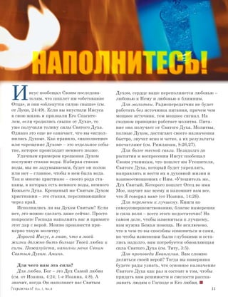 НАПОЛНИТЕСЬ!
И        исус пообещал Своим последова-
         телям, что пошлет им «обетование
Отца», и они «облекутся силою свыше» (см.
                                             Духом, сердце ваше переполняется любовью –
                                             любовью к Нему и любовью к ближним.
                                                Для молитвы. Радиопередатчик не будет
от Луки, 24:49). Если вы впустили Иисуса     работать без источника питания, причем чем
в свою жизнь и признали Его Спасите-         мощнее источник, тем мощнее сигнал. На
лем, если «родились свыше от Духа», то       сходном принципе работает молитва. Пита-
уже получили толику силы Святого Духа.       ние она получает от Святого Духа. Молитвы,
Однако это еще не означает, что вы «испол-   полные Духом, достигают своего назначения
нились Духом». Как правило, «наполнение»     быстро, звучат ясно и четко, а их результаты
или «крещение Духом» – это отдельное собы-   впечатляют (см. Римлянам, 8:26,27).
тие, которое происходит немного позже.          Для более тесной связи. Незадолго до
   Удачным примером крещения Духом           распятия и воскресения Иисус пообещал
послужит стакан воды. Набирая стакан         Своим ученикам, что пошлет им Утешителя,
воды, мы не задумываемся, будет он полон     Святого Духа, который будет укреплять,
или нет – главное, чтобы в нем была вода.    направлять и вести их в духовной жизни и
Так и многие христиане – своего рода ста-    взаимоотношениях с Ним. «Утешитель же,
каны, в которых есть немного воды, немного   Дух Святый, Которого пошлет Отец во имя
Божьего Духа. Крещеный же Святым Духом       Мое, научит вас всему и напомнит вам все,
христианин – это стакан, переливающийся      что Я говорил вам» (от Иоанна, 14:26).
через край.                                     Для перемены к лучшему. Книги по
   Исполнялись ли вы Духом Святым? Если      самоусовершенствованию, благие намерения
нет, это можно сделать даже сейчас. Просто   и сила воли – всего этого недостаточно! На
попросите Господа наполнить вас и примите    самом деле, чтобы измениться к лучшему,
этот дар с верой. Можно произнести при-      вам нужна Божья помощь. Не исключено,
мерно такую молитву:                         что в чем-то вы способны измениться и сами,
   Дорогой Иисус, я знаю, что в моей         но чтобы изменения были глубокими и оста-
жизни должно быть больше Твоей любви и       лись надолго, вам потребуется обновляющая
силы. Пожалуйста, наполни меня Своим         сила Святого Духа (см. Титу, 3:5).
Святым Духом. Аминь.                            Для проповеди Евангелия. Вам сложно
                                             делиться своей верой? Тогда вы наверняка
   Для чего нам эта сила?                    будете рады узнать, что основное назначение
   Для любви. Бог – это Дух Cамой любви      Святого Духа как раз и состоит в том, чтобы
(см. от Иоанна, 4:24; 1-е Иоанна, 4:8). А    придать вам решимости и смелости расска-
значит, когда Он наполняет вас Святым        зывать людям о Господе и Его любви.
          Vol.1, Nr.4	                                                                11
 