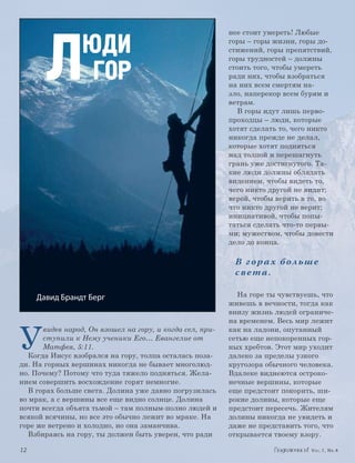 Л
                                                           нее стоит умереть! Любые

                  ЮДИ                                      горы – горы жизни, горы до-
                                                           стижений, горы препятствий,
                                                           горы трудностей – должны

                   ГОР                                     стоить того, чтобы умереть
                                                           ради них, чтобы взобраться
                                                           на них всем смертям на-
                                                           зло, наперекор всем бурям и
                                                           ветрам.
                                                             В горы идут лишь перво-
                                                           проходцы – люди, которые
                                                           хотят сделать то, чего никто
                                                           никогда прежде не делал,
                                                           которые хотят подняться
                                                           над толпой и перешагнуть
                                                           грань уже достигнутого. Та-
                                                           кие люди должны обладать
                                                           видением, чтобы видеть то,
                                                           чего никто другой не видит;
                                                           верой, чтобы верить в то, во
                                                           что никто другой не верит;
                                                           инициативой, чтобы попы-
                                                           таться сделать что-то первы-
                                                           ми; мужеством, чтобы довести
                                                           дело до конца.

                                                            В гора х больше
                                                            света.

       Давид Брандт Берг                                     На горе ты чувствуешь, что
                                                           живешь в вечности, тогда как
                                                           внизу жизнь людей ограниче-



У
                                                           на временем. Весь мир лежит
       видев народ, Он взошел на гору, и когда сел, при-   как на ладони, опутанный
       ступили к Нему ученики Его… Евангелие от            сетью еще непокоренных гор-
       Матфея, 5:11.                                       ных хребтов. Этот мир уходит
   Когда Иисус взобрался на гору, толпа осталась поза-     далеко за пределы узкого
ди. На горных вершинах никогда не бывает многолюд-         кругозора обычного человека.
но. Почему? Потому что туда тяжело подняться. Жела-        Вдалеке виднеются остроко-
нием совершить восхождение горят немногие.                 нечные вершины, которые
   В горах больше света. Долина уже давно погрузилась      еще предстоит покорить, ши-
во мрак, а с вершины все еще видно солнце. Долина          рокие долины, которые еще
почти всегда объята тьмой – там полным-полно людей и       предстоит пересечь. Жителям
всякой всячины, но все это обычно лежит во мраке. На       долины никогда не увидеть и
горе же ветрено и холодно, но она заманчива.               даже не представить того, что
   Взбираясь на гору, ты должен быть уверен, что ради      открывается твоему взору.

	12	                                                                             Vol.1, Nr.4
 