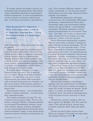 В долине людей поглощает толпа и ли-      гору. Этот человек, Моисей, принес с горы
цемерный мир материализма. Они живут         десять заповедей, и с тех пор весь иудей-
лишь понятиями времени и преходящих          ский народ, да и весь мир, перестали быть
вещей и процессов. А если ты поднимешь-      такими, как прежде.
ся над толпой, то станешь горой среди           Величайшая проповедь в истории
них, и они будут негодовать, противиться     человечества, так называемая «Нагорная
                                             проповедь», первоначально была пред-
                                             назначена лишь для нескольких горных
 Пр отор енные тр опы –                      людей. Ее прочел Иисус – величайший
 д л я п о ко р е н н ы х л ю д е й ,        альпинист, Который завершил земную
                                             жизнь восхождением на последнюю Свою
 а горные вершины – дл я
                                             гору – Голгофу, где и умер за грехи всего
 бесстрашны х первопро-                      мира. Только Он мог покорить эту гору
 ходцев.                                     ради нас с тобою, и Он это сделал!
                                                После «Нагорной проповеди» ученики
                                             Иисуса спустились в долину и изменили
тебе и бороться с тобой, поскольку им тебя   мир. Они уже не были прежними. Что же
не понять.                                   изменило тех, кто изменил мир? – Голос
   Люди долины даже не желают призна-        Бога, учивший их поступать совершенно
вать, что горы существуют. Они не хотят,     противоположно тому, что проповедовали
чтобы другие о них услышали и вдохнули       в долине! В долине говорили: «Блаженны
глоток свежего воздуха с кристально-         римляне – гордые, надменные и сильные.
чистых вершин. Они хотят запереть всех       Смотрите, чего они достигли! Они покори-
в своей долине, в ее грязи и трясине. Они    ли весь мир!» Но там, на горе, Иисус про-
хотят скрыть существование другого мира      поведовал совершенно противоположное:
и сделают все возможное, чтобы отбить у         «Блаженны нищие духом [смиренные],
тебя всякую охоту идти в горы.               ибо их есть Царство Небесное» (от Мат-
   В долине царит человек, а в горах         фея, 5:3). Простые, безграмотные рыбаки
безраздельно властвует Бог, и жители         слушали Плотника, Который говорил им
гор это знают. Люди, живущие в долине,       о том, что могло сделать их великими пра-
думают, что они сами себе боги и сами        вителями, еще более величественными,
господствуют над собой. Они чувствуют        чем все цезари Рима!
себя в полной безопасности и считают, что       «Блаженны алчущие и жаждущие
Бог им не нужен. Они начисто забыли о        правды, ибо они насытятся» (от Матфея,
Его существовании, потому что больше не      5:6). Люди гор алчут и жаждут истины, и
видят неба.                                  лишь Бог может утолить их жажду. Люди
   Проторенные тропы – для покоренных        внизу, в долине, не видят дальше соб-
людей, а горные вершины – для бесстраш-      ственного носа, они сыты и самодовольны –
ных первопроходцев.                          и Он отпускает их ни с чем (см. от Луки,
   Что можно услышать на горе? То, что       1:53).
отдается эхом по всему миру. Что ты слы-        «Блаженны чистые сердцем, ибо они
шишь в тишине? Шепот, который изменит        Бога узрят» (от Матфея, 5:8). На горе нет
ход истории! Величайшие законы, когда-       смога. Там чистый воздух, чистая вода
либо данные людям, законы, которыми          и чис­ ые сердцем люди. Они уже видят
                                                   т
до сих пор руководствуется большая часть     Бога.
цивилизованного мира, в свое время были         Лучше гор могут быть только горы!
вверены одному человеку, взошедшему на       Прочь из долины! «Улетайте на гору вашу,
                                             как птицы» (Псалом 10:1).
          Vol.1, Nr.4	                                                             13
 